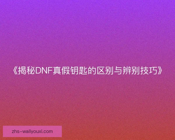 《揭秘DNF真假钥匙的区别与辨别技巧》